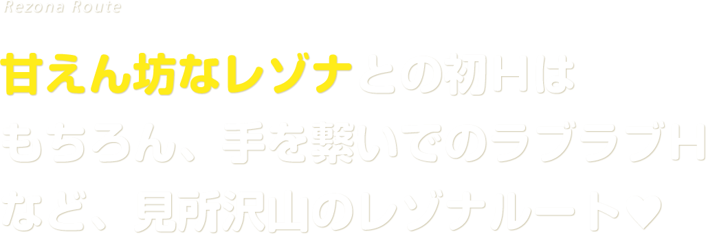 甘えん坊なレゾナとの初Ｈはもちろん、手を繋いでのラブラブＨなど、見所沢山のレゾナルート♥