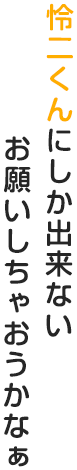 怜二くんにしか出来ないお願いしちゃおうかな