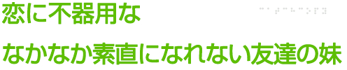 恋に不器用ななかなか素直になれない友達の妹