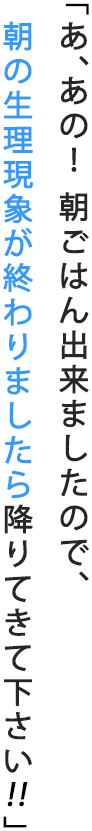 「あ、あの！ 朝ごはん出来ましたので、朝の生理現象が終わりましたら降りてきて下さい」