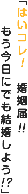 「はいコレ！　婚姻届！！　もう今日にでも結婚しよう！？」