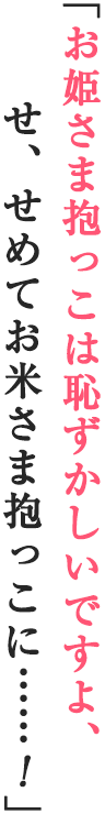 「お姫さま抱っこは恥ずかしいですよ、せ、せめてお米さま抱っこに……！」