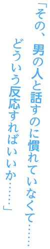 「その、男の人と話すのに慣れていなくて……どういう反応すればいいか……」