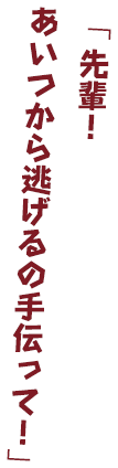 「先輩！あいつから逃げるの手伝って！」