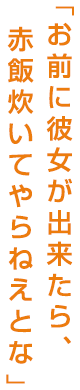 お前に彼女が出来たら、赤飯炊いてやらねえとな