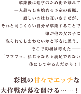 卒業後は進学のため街を離れて一人暮らしを始める予定の彩楓。寂しいのはお互いさまだがそれと同じくらい自分が卒業することで…『フフフッ、私じゃなきゃ満足できない体にしてやるんだから！』