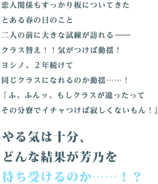 恋人関係もすっかり板についてきたとある春の日のこと二人の前に大きな試練が訪れる――クラス替え！！気がつけば動揺！ヨシノ、２年続けて同じクラスになれるのか動揺……！