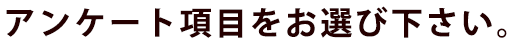 アンケート項目をお選び下さい。