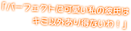 「パーフェクトに可愛い私の彼氏はキミ以外あり得ないわ！」