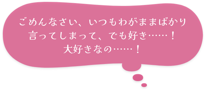 ごめんなさい、いつもわがままばかり言ってしまって、でも好き……！　大好きなの……！