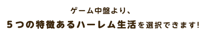 ゲーム中盤より、５つの特徴あるハーレム生活を選択することができます。各ルートごとで、違ったヒロインの一面をお楽しみいただけます。