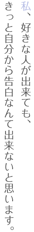 私、好きな人が出来ても、きっと自分から告白なんて出来ないと思います。