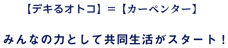 【デキるオトコ】＝【カーペンター】みんなの力として共同生活がスタート！