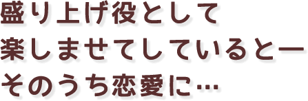 盛り上げ役として楽しませてしていると―そのうち恋愛に…