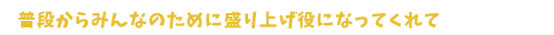 普段からみんなのために盛り上げ役になってくれて