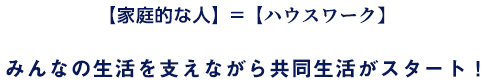 【家庭的な人】＝【ハウスワーク】みんなの生活を支えながら共同生活がスタート！