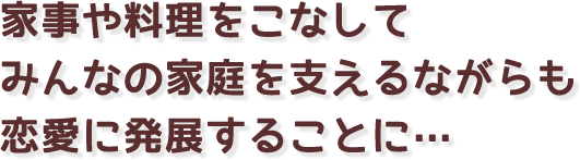 家事や料理をこなしてみんなの家庭を支えるながらも恋愛に発展することに…