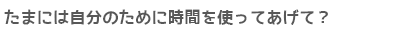 たまには自分のために時間を使ってあげて？