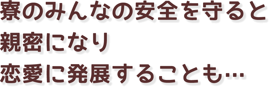 寮のみんなの安全を守ると親密になり恋愛に発展することも…