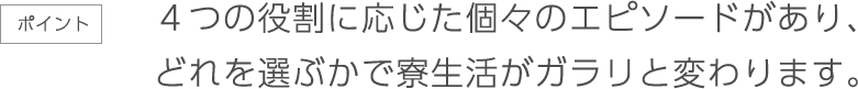 ４つの役割に応じた個々のエピソードがあり、どれを選ぶかで寮生活がガラリと変わります。