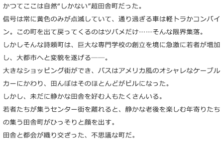 かつてここは自然“しかない”超田舎町だった。信号は常に黄色のみが点滅していて、通り過ぎる車は軽トラかコンバイン。この町を出て戻ってくるのはツバメだけ……そんな限界集落。しかしそんな詩頼町は、巨大な専門学校の創立を境に急激に若者が増加し、大都市へと変貌を遂げる――。大きなショッピング街ができ、バスはアメリカ風のオシャレなケーブルカーにかわり、田んぼはそのほとんどがビルになった。しかし、未だに静かな田舎を好む人もたくさんいる。若者たちが集うセンター街を離れると、静かな老後を楽しむ年寄りたちの集う田舎町がひっそりと顔を出す。田舎と都会が織り交ざった、不思議な町だ。