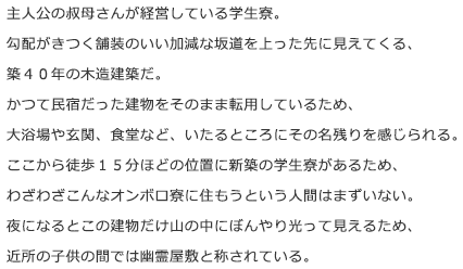 主人公の叔母さんが経営している学生寮。勾配がきつく舗装のいい加減な坂道を上った先に見えてくる、築４０年の木造建築だ。かつて民宿だった建物をそのまま転用しているため、大浴場や玄関、食堂など、いたるところにその名残りを感じられる。ここから徒歩１５分ほどの位置に新築の学生寮があるため、ざわざわこんなオンボロ寮に住もうという人間はまずいない。夜になるとこの建物だけ山の中にぼんやり光って見えるため、近所の子供の間では幽霊屋敷と称されている。