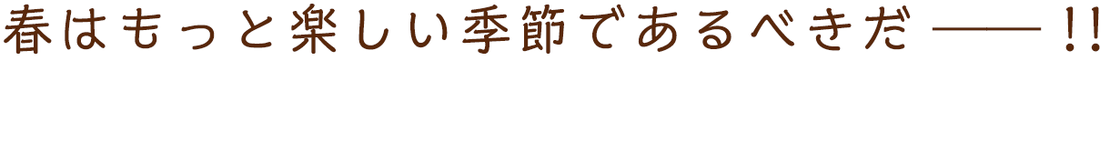 春はもっと楽しい季節であるべきだ――！！