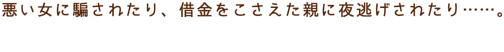 悪い女に騙されたり、借金をこさえた親に夜逃げされたり……。