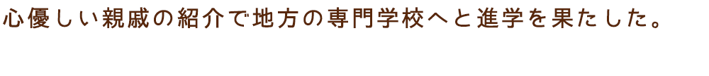 心優しい親戚の紹介で地方の専門学校へと進学を果たした。