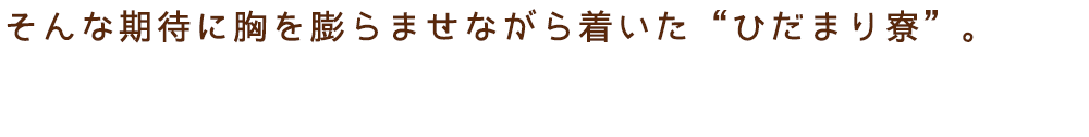 そんな期待に胸を膨らませながら着いた“ひだまり寮”。