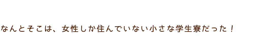 なんとそこは、女性しか住んでいない小さな学生寮だった！