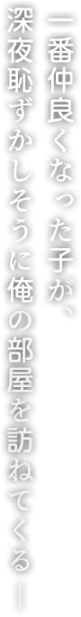 一番仲良くなった子が、深夜恥ずかしそうに俺の部屋を訪ねてくる―