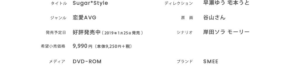 タイトル：Sugar*Style ジャンル：恋愛AVG 発売日：好評発売中 2019 年 1 月25 日 発売 希望小売価格：9,990 円（本体9,250円＋税） メディア：DVD-ROM ディレクション：早瀬ゆう 宅本うと 原画：谷山さん シナリオ：岸田ソラ モーリー