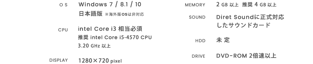 OS：Windows 7 / 8.1 / 10 日本語版
※海外版OSは非対応 CPU：intel Core i3 相当必須　推奨intel Core i5-4570 CPU 3.20 GHz 以上 DISPLAY：1280×720 pixel MEMORY：2 GB 以上 推奨 4 GB 以上 HDD：未定 DRIVE：DVD-ROM 2倍速以上