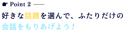 好きな話題を選んで、ふたりだけの会話をもりあげよう！