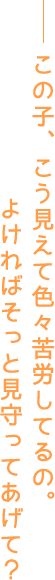 この子、こう見えて色々苦労してるの。よければそっと見守ってあげて？