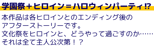 学園祭＋ヒロイン＝ハロウィンパーティ！？本作品は各ヒロインとのエンディング後のアフターストーリーです。文化祭をヒロインと、どうやって過ごすのか……それは全て主人公次第！？