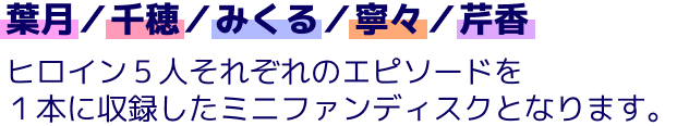 葉月／千穂／みくる／寧々／芹香、ヒロイン５人それぞれのエピソードを１本に収録したミニファンディスクとなります。