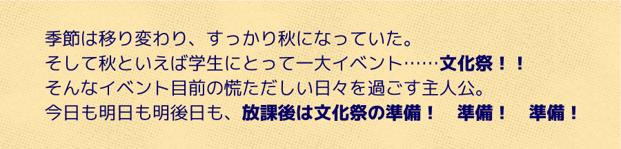 季節は移り変わり、すっかり秋になっていた。そして秋といえば学生にとって一大イベント……文化祭！！今日も明日も明後日も、放課後は文化祭の準備！準備！準備！