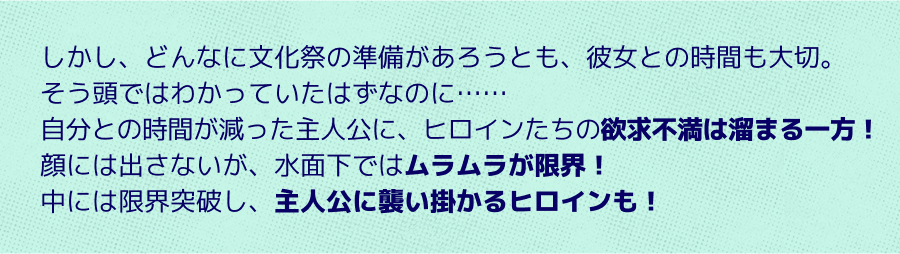 自分との時間が減った主人公に、ヒロインたちの欲求不満は溜まる一方！顔には出さないが、水面下ではムラムラが限界！中には限界突破し、主人公に襲い掛かるヒロインも！