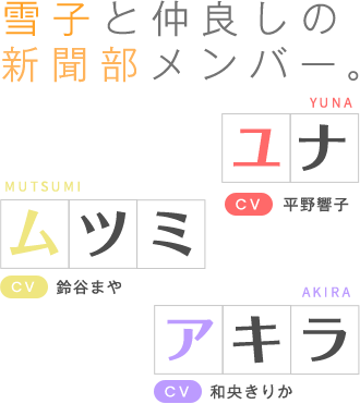 雪子と仲良しの新聞部メンバー。ユナ(CV:平野響子)&ムツミ(CV:鈴谷まや)&アキラ(CV:和央きりか)