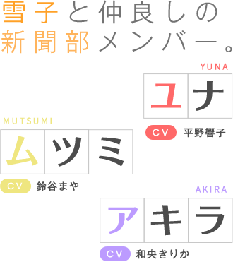 雪子と仲良しの新聞部メンバー。ユナ（CV:平野響子）＆ムツミ（CV:鈴谷まや）＆アキラ（CV:和央きりか）