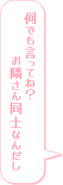 何でも言ってね？お隣さん同士なんだし