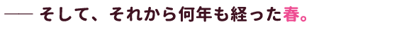 ―― そして、それから何年も経った春。