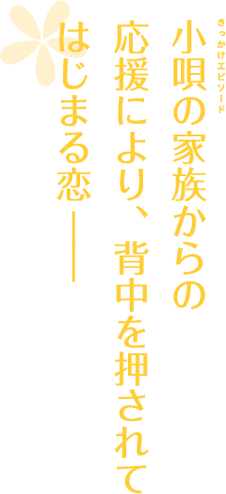 小唄の家族からの応援により、背中を押されてはじまる恋――