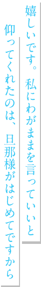 嬉しいです。私にわがままを言っていいと仰ってくれたのは、旦那様がはじめてですから