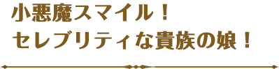 小悪魔スマイル！セレブリティな貴族の娘！