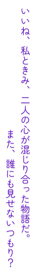 いいね、私ときみ、二人の心が混じり合った物語だ。また、誰にも見せないつもり？