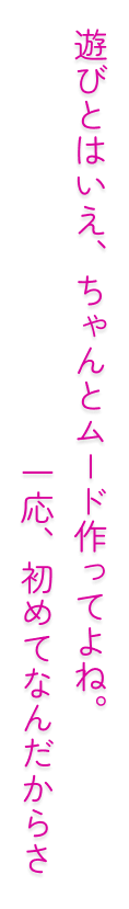 遊びとはいえ、ちゃんとムード作ってよね。一応、初めてなんだからさ