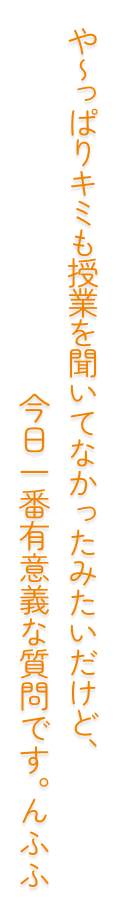 や～っぱりキミも授業を聞いてなかったみたいだけど、今日一番有意義な質問です。んふふ